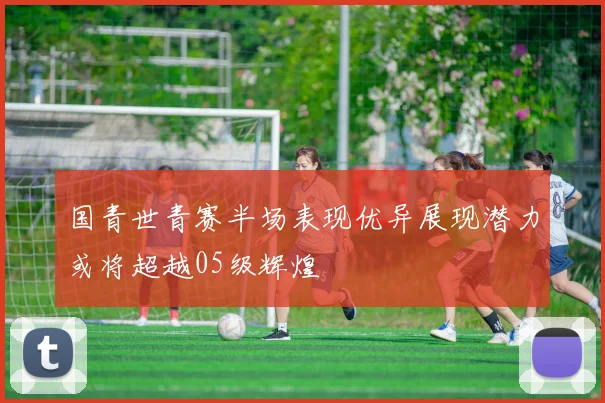 国青世青赛半场表现优异展现潜力或将超越05级辉煌
