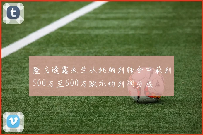 隆戈透露米兰从托纳利转会中获利500万至600万欧元的利润分成