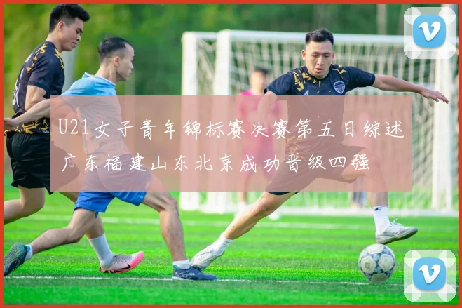 U21女子青年锦标赛决赛第五日综述广东福建山东北京成功晋级四强