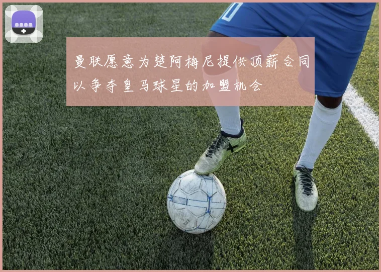 曼联愿意为楚阿梅尼提供顶薪合同以争夺皇马球星的加盟机会