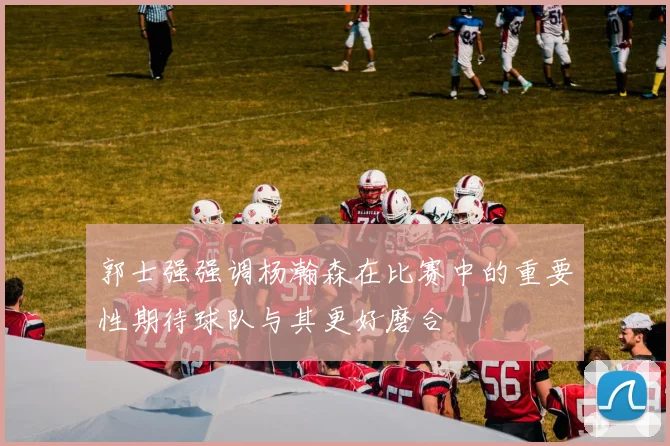 郭士强强调杨瀚森在比赛中的重要性期待球队与其更好磨合