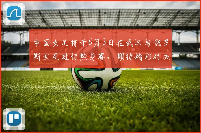 中国女足将于6月3日在武汉与俄罗斯女足进行热身赛，期待精彩对决