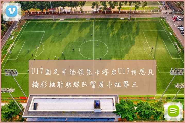 U17国足半场领先卡塔尔U17何思凡精彩抽射助球队暂居小组第三