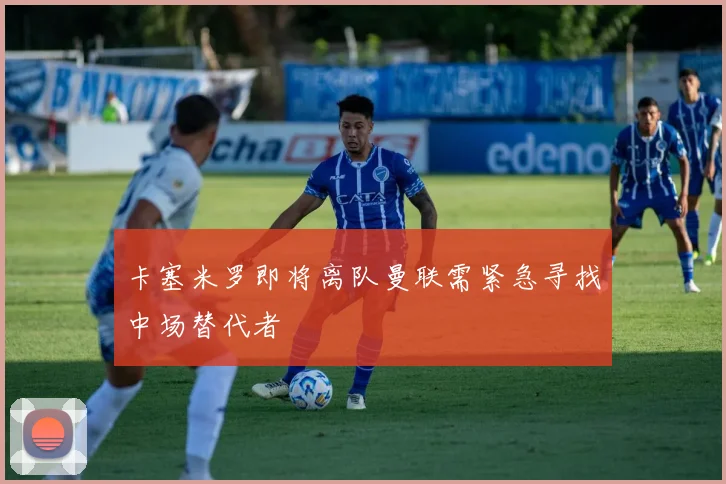 卡塞米罗即将离队曼联需紧急寻找中场替代者