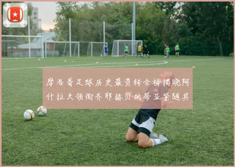 摩洛哥足球历史最贵转会榜揭晓阿什拉夫领衔齐耶赫贝纳蒂亚紧随其后