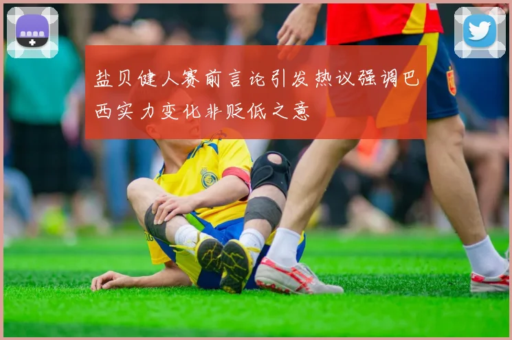 盐贝健人赛前言论引发热议强调巴西实力变化非贬低之意