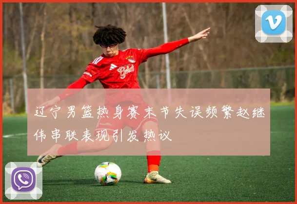 辽宁男篮热身赛末节失误频繁赵继伟串联表现引发热议