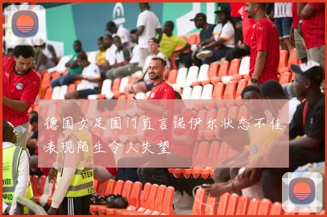 德国女足国门直言诺伊尔状态不佳表现陌生令人失望