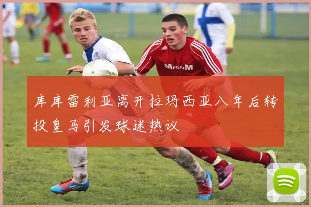 库库雷利亚离开拉玛西亚八年后转投皇马引发球迷热议