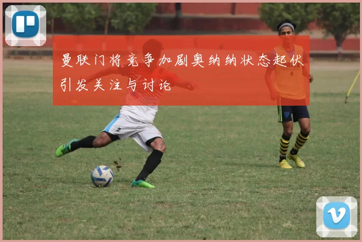曼联门将竞争加剧奥纳纳状态起伏引发关注与讨论