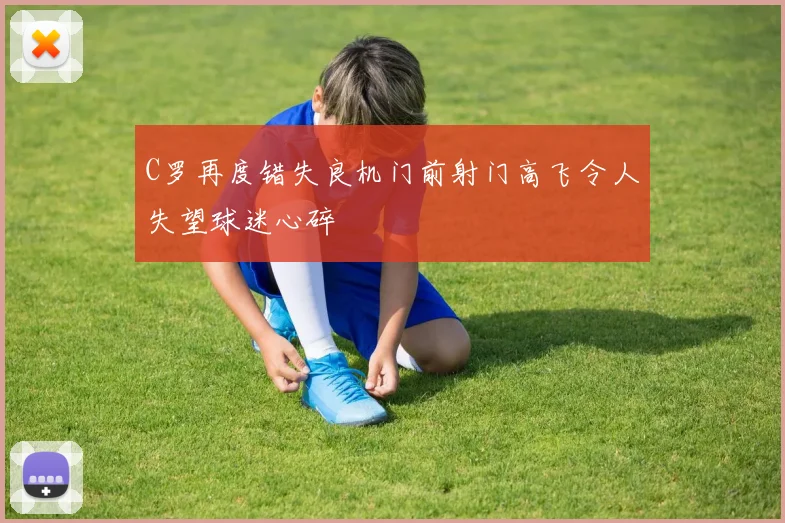 C罗再度错失良机门前射门高飞令人失望球迷心碎