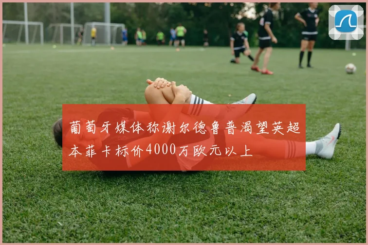 葡萄牙媒体称谢尔德鲁普渴望英超本菲卡标价4000万欧元以上