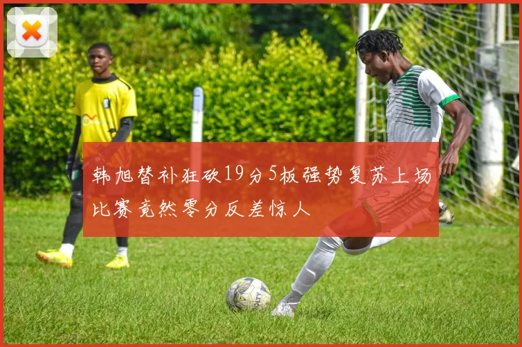 韩旭替补狂砍19分5板强势复苏上场比赛竟然零分反差惊人