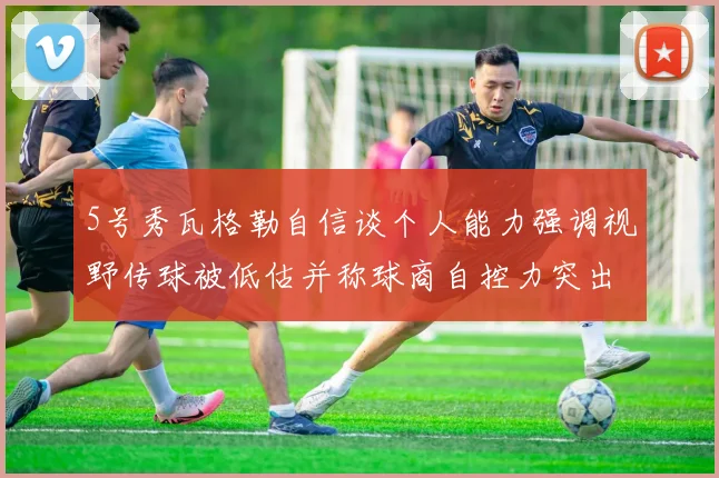 5号秀瓦格勒自信谈个人能力强调视野传球被低估并称球商自控力突出