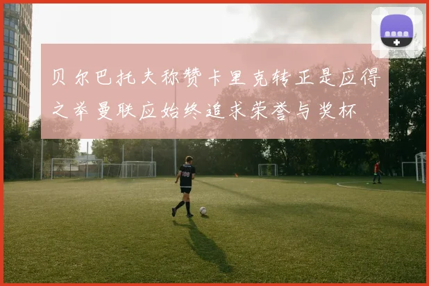 贝尔巴托夫称赞卡里克转正是应得之举曼联应始终追求荣誉与奖杯