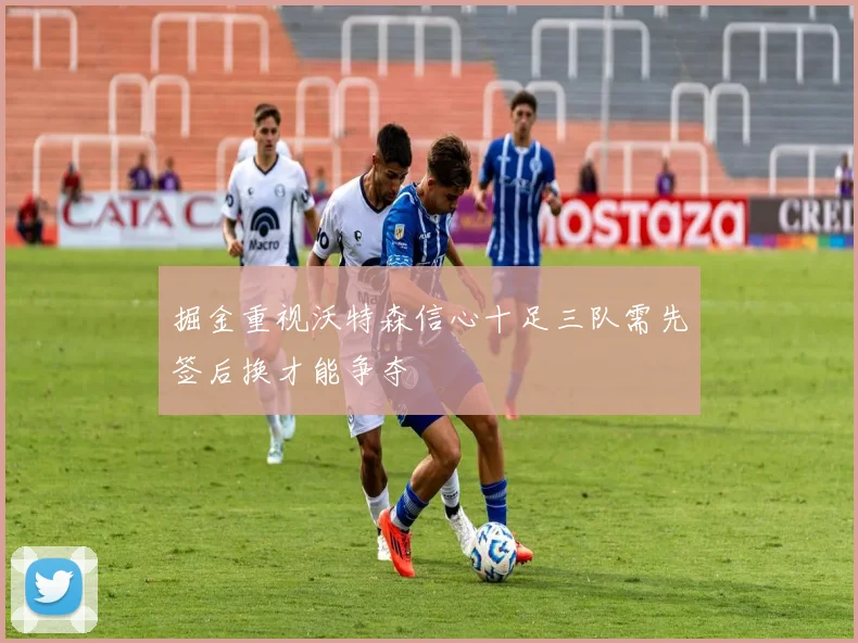 掘金重视沃特森信心十足三队需先签后换才能争夺